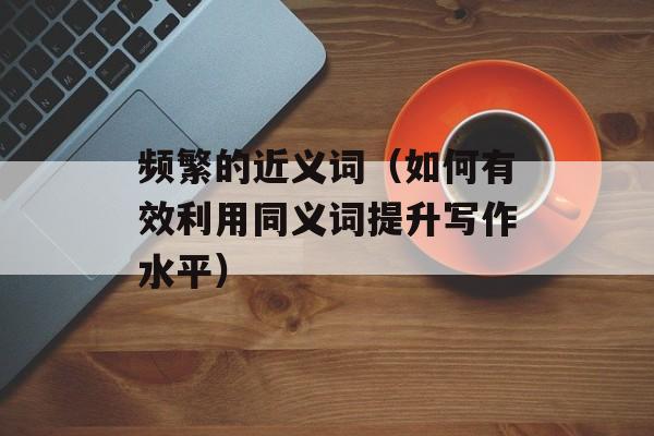 频繁的近义词（如何有效利用同义词提升写作水平）-第1张图片-