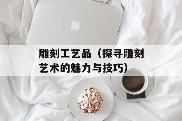 雕刻工艺品（探寻雕刻艺术的魅力与技巧）-第1张图片-