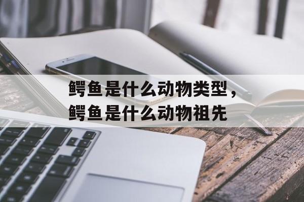 鳄鱼是什么动物类型，鳄鱼是什么动物祖先-第1张图片-