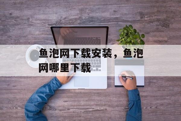 鱼泡网下载安装，鱼泡网哪里下载-第1张图片-