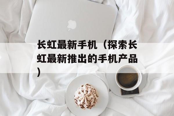 长虹最新手机（探索长虹最新推出的手机产品）-第1张图片-