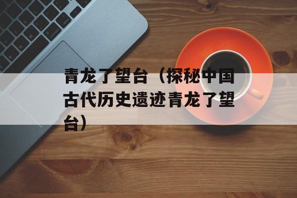 青龙了望台（探秘中国古代历史遗迹青龙了望台）-第1张图片-
