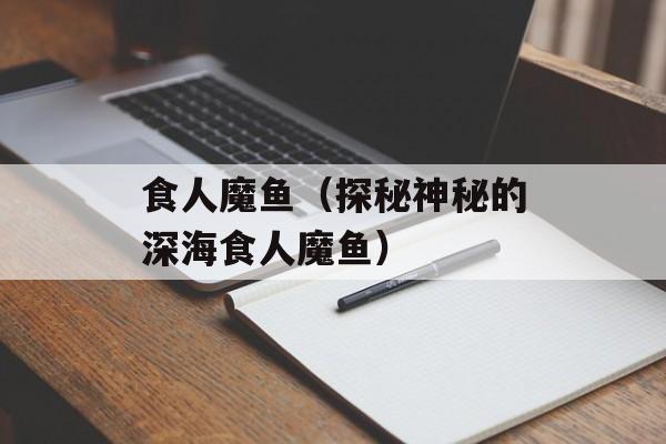 食人魔鱼（探秘神秘的深海食人魔鱼）-第1张图片-