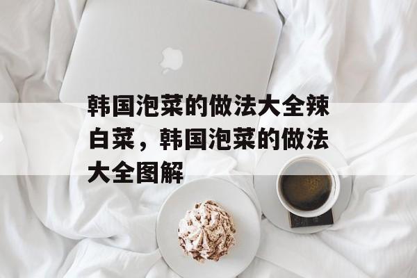 韩国泡菜的做法大全辣白菜，韩国泡菜的做法大全图解-第1张图片-