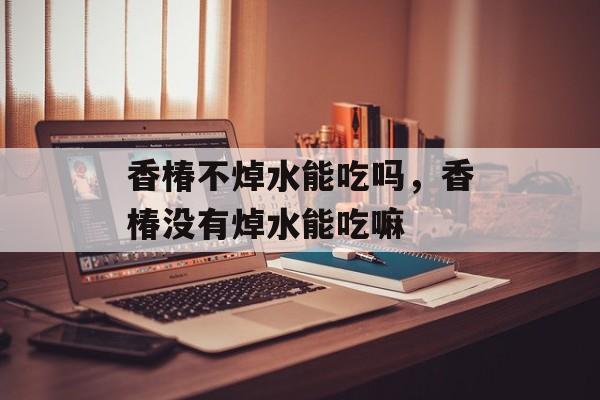 香椿不焯水能吃吗，香椿没有焯水能吃嘛-第1张图片-
