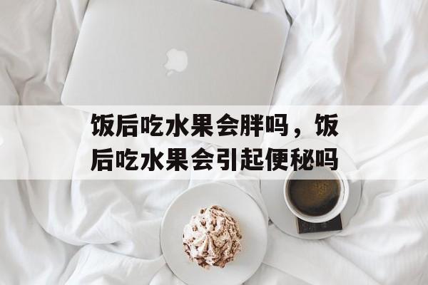 饭后吃水果会胖吗，饭后吃水果会引起便秘吗-第1张图片-