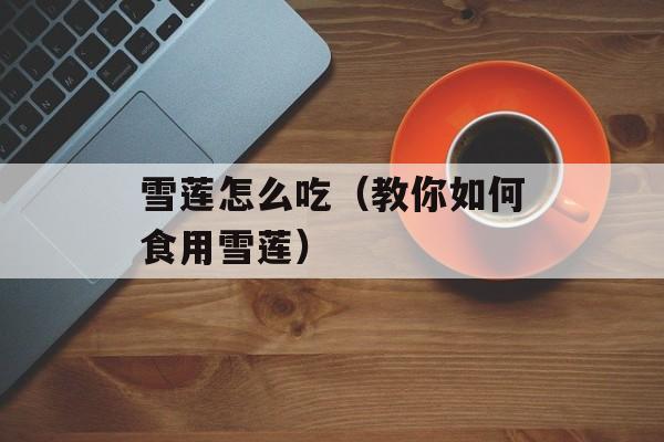 雪莲怎么吃（教你如何食用雪莲）-第1张图片-