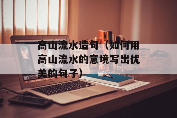 高山流水造句（如何用高山流水的意境写出优美的句子）-第1张图片-