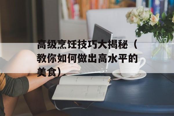 高级烹饪技巧大揭秘（教你如何做出高水平的美食）-第1张图片-