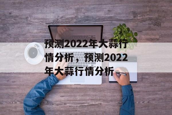 预测2022年大蒜行情分析，预测2022年大蒜行情分析-第1张图片-