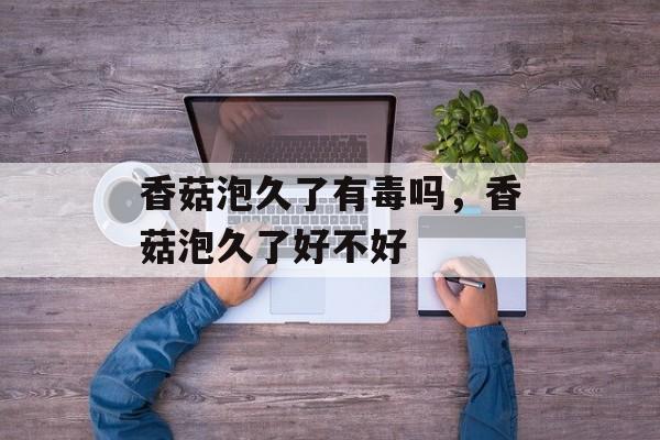 香菇泡久了有毒吗，香菇泡久了好不好-第1张图片-