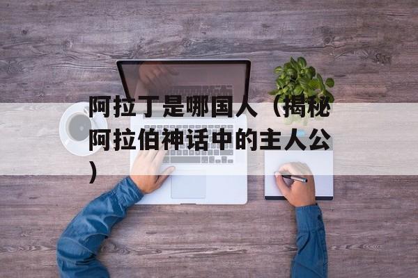 阿拉丁是哪国人（揭秘阿拉伯神话中的主人公）-第1张图片-