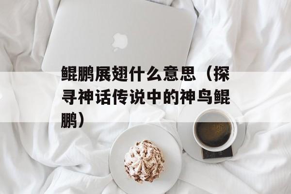 鲲鹏展翅什么意思（探寻神话传说中的神鸟鲲鹏）-第1张图片-