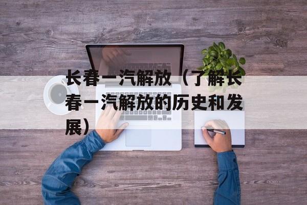 长春一汽解放（了解长春一汽解放的历史和发展）-第1张图片-