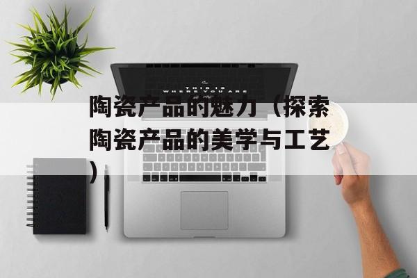 陶瓷产品的魅力（探索陶瓷产品的美学与工艺）-第1张图片-