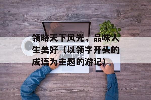领略天下风光，品味人生美好（以领字开头的成语为主题的游记）-第1张图片-