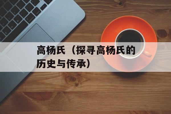 高杨氏（探寻高杨氏的历史与传承）-第1张图片-