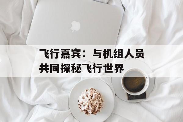 飞行嘉宾：与机组人员共同探秘飞行世界-第1张图片-