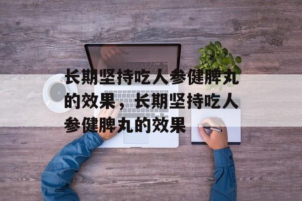 长期坚持吃人参健脾丸的效果，长期坚持吃人参健脾丸的效果-第1张图片-