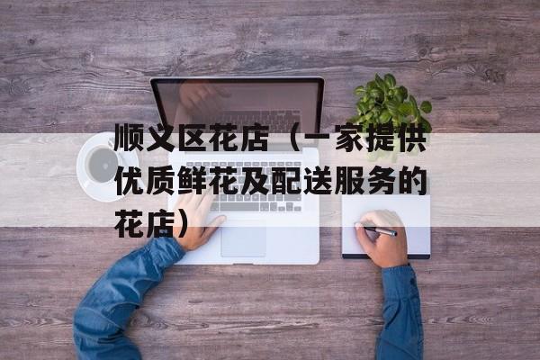 顺义区花店（一家提供优质鲜花及配送服务的花店）-第1张图片-