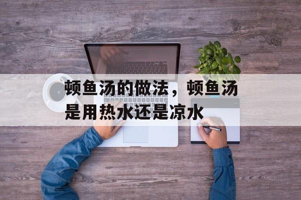 顿鱼汤的做法，顿鱼汤是用热水还是凉水-第1张图片-