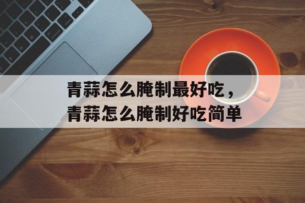 青蒜怎么腌制最好吃，青蒜怎么腌制好吃简单-第1张图片-