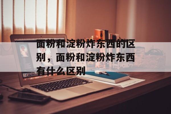 面粉和淀粉炸东西的区别，面粉和淀粉炸东西有什么区别-第1张图片-