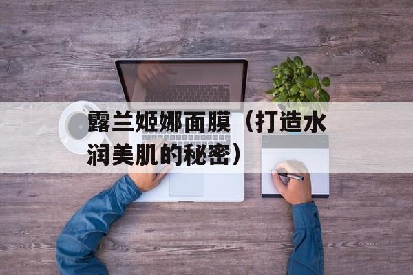 露兰姬娜面膜（打造水润美肌的秘密）-第1张图片-