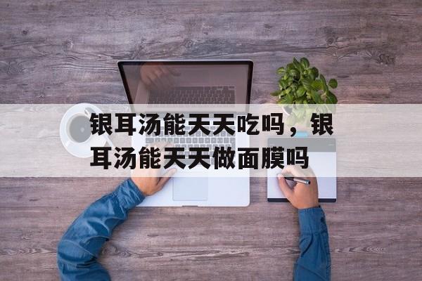 银耳汤能天天吃吗，银耳汤能天天做面膜吗-第1张图片-