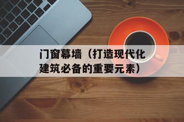 门窗幕墙（打造现代化建筑必备的重要元素）-第1张图片-