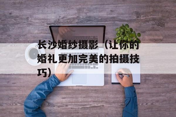 长沙婚纱摄影（让你的婚礼更加完美的拍摄技巧）-第1张图片-
