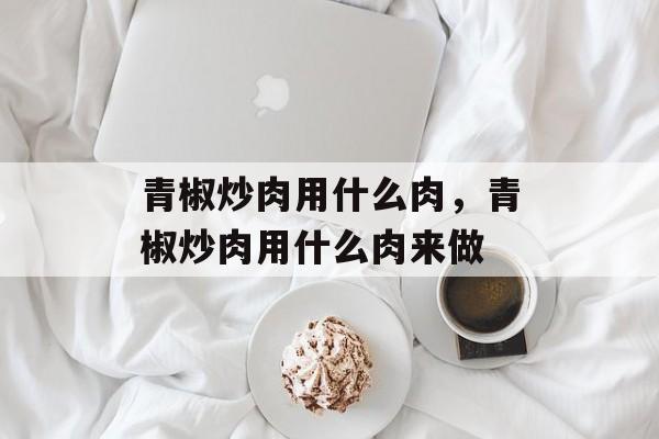 青椒炒肉用什么肉，青椒炒肉用什么肉来做-第1张图片-