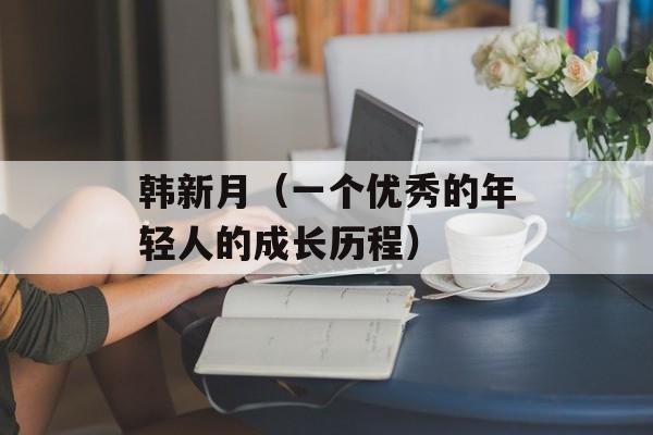 韩新月（一个优秀的年轻人的成长历程）-第1张图片-