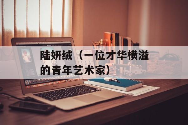 陆妍绒（一位才华横溢的青年艺术家）-第1张图片-