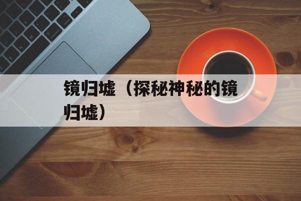 镜归墟（探秘神秘的镜归墟）-第1张图片-