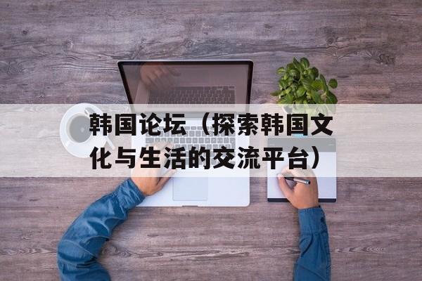 韩国论坛（探索韩国文化与生活的交流平台）-第1张图片-