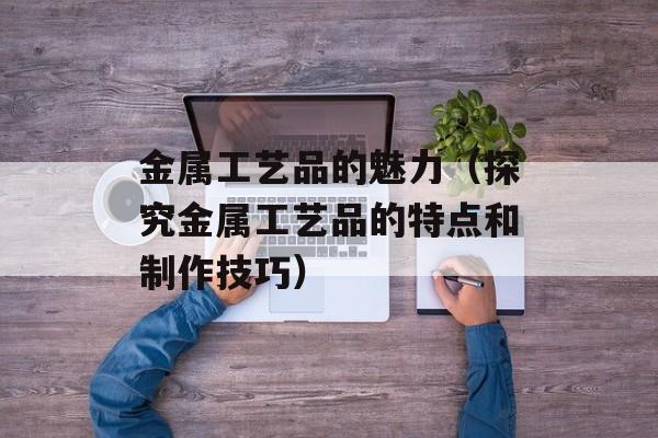 金属工艺品的魅力（探究金属工艺品的特点和制作技巧）-第1张图片-
