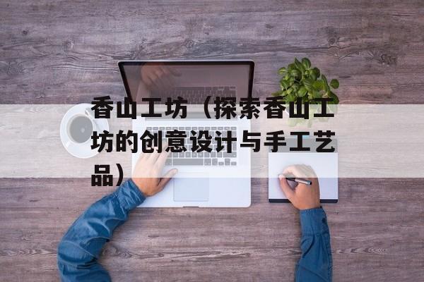 香山工坊（探索香山工坊的创意设计与手工艺品）-第1张图片-