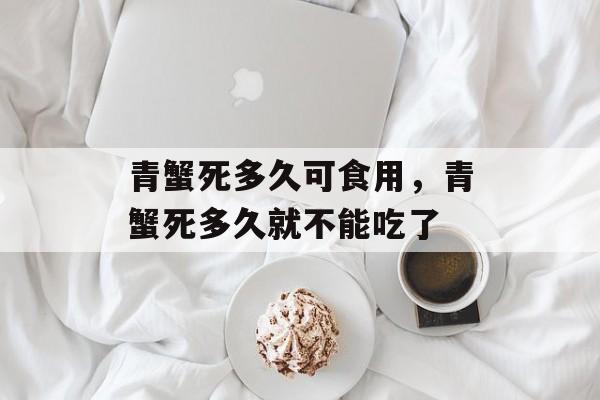 青蟹死多久可食用，青蟹死多久就不能吃了-第1张图片-