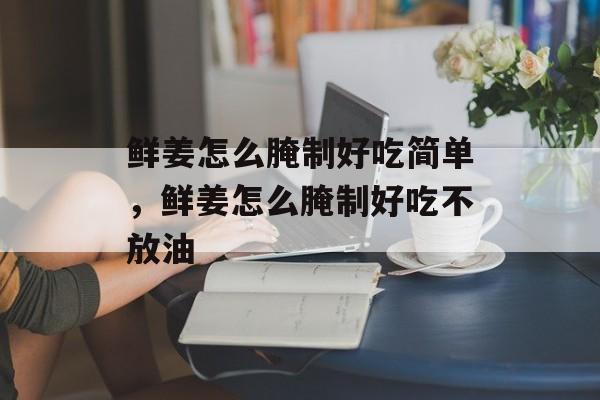 鲜姜怎么腌制好吃简单，鲜姜怎么腌制好吃不放油-第1张图片-