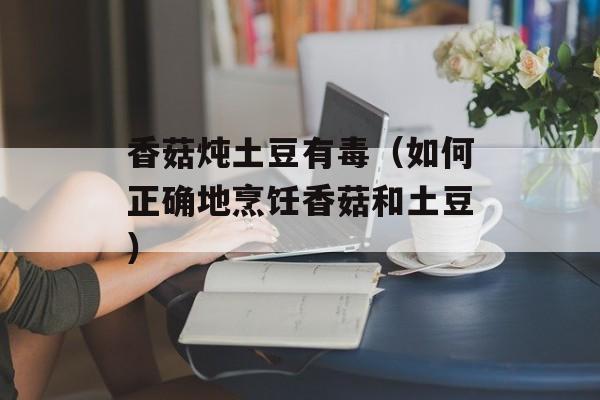 香菇炖土豆有毒（如何正确地烹饪香菇和土豆）-第1张图片-