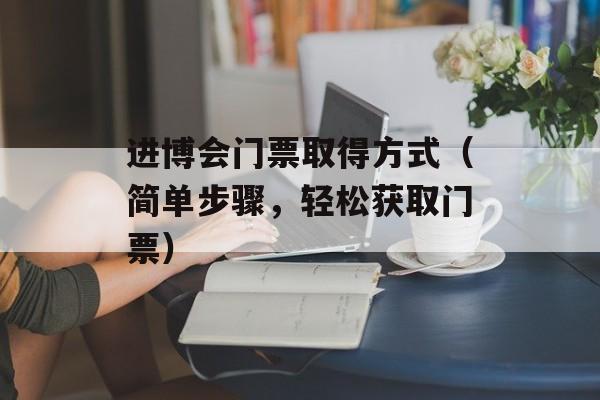 进博会门票取得方式（简单步骤，轻松获取门票）-第1张图片-