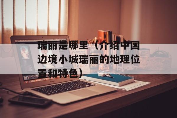 瑞丽是哪里（介绍中国边境小城瑞丽的地理位置和特色）-第1张图片-