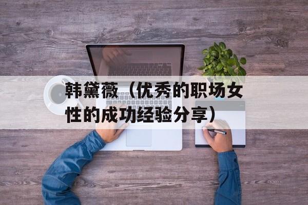韩黛薇（优秀的职场女性的成功经验分享）-第1张图片-