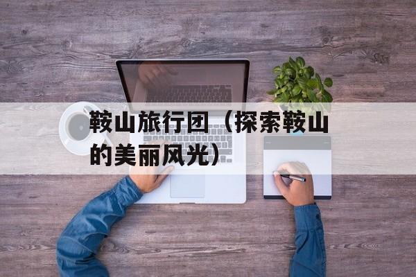 鞍山旅行团（探索鞍山的美丽风光）-第1张图片-