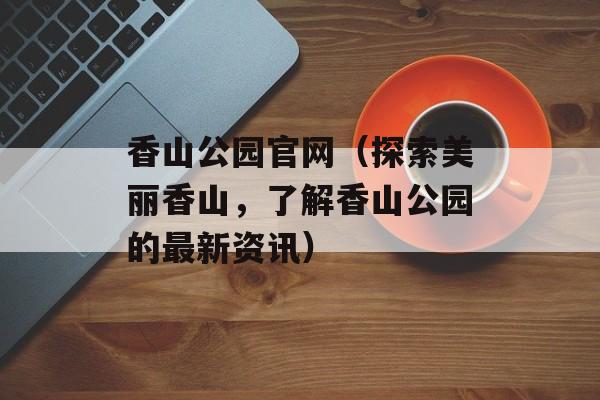 香山公园官网（探索美丽香山，了解香山公园的最新资讯）-第1张图片-