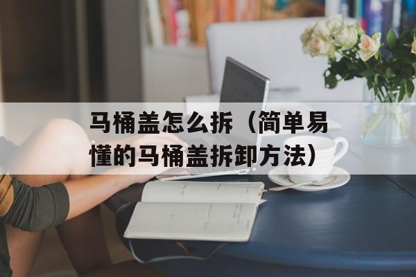 马桶盖怎么拆（简单易懂的马桶盖拆卸方法）-第1张图片-