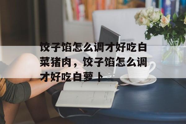 饺子馅怎么调才好吃白菜猪肉，饺子馅怎么调才好吃白萝卜-第1张图片-