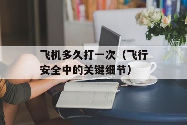 飞机多久打一次（飞行安全中的关键细节）-第1张图片-