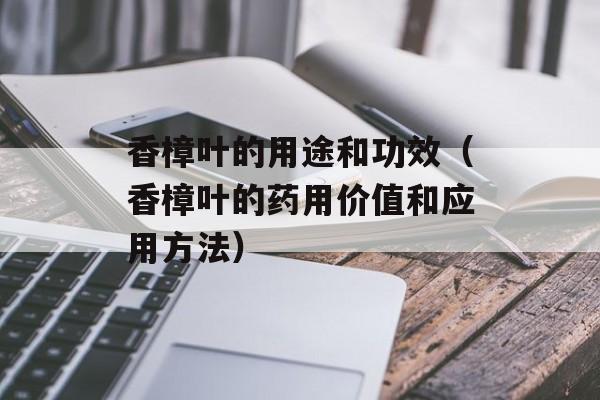 香樟叶的用途和功效（香樟叶的药用价值和应用方法）-第1张图片-